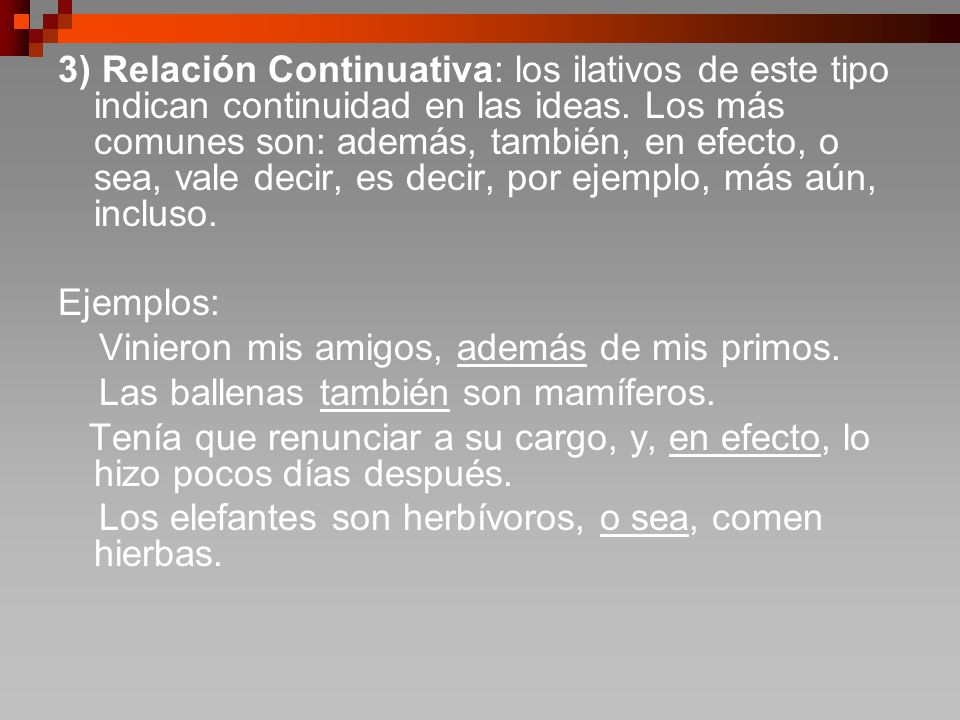 3) Relación Continuativa: los ilativos de este tipo indican continuidad en las ideas. Los más comunes son: además, también, en efecto, o sea, vale decir, es decir, por ejemplo, más aún, incluso.