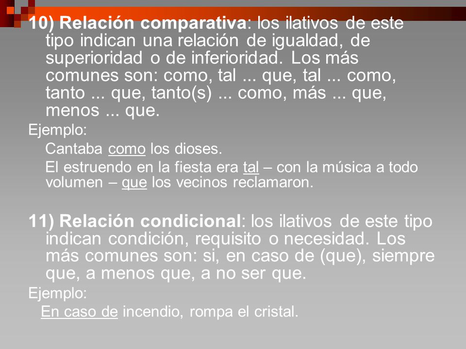 10) Relación comparativa: los ilativos de este tipo indican una relación de igualdad, de superioridad o de inferioridad. Los más comunes son: como, tal ... que, tal ... como, tanto ... que, tanto(s) ... como, más ... que, menos ... que.