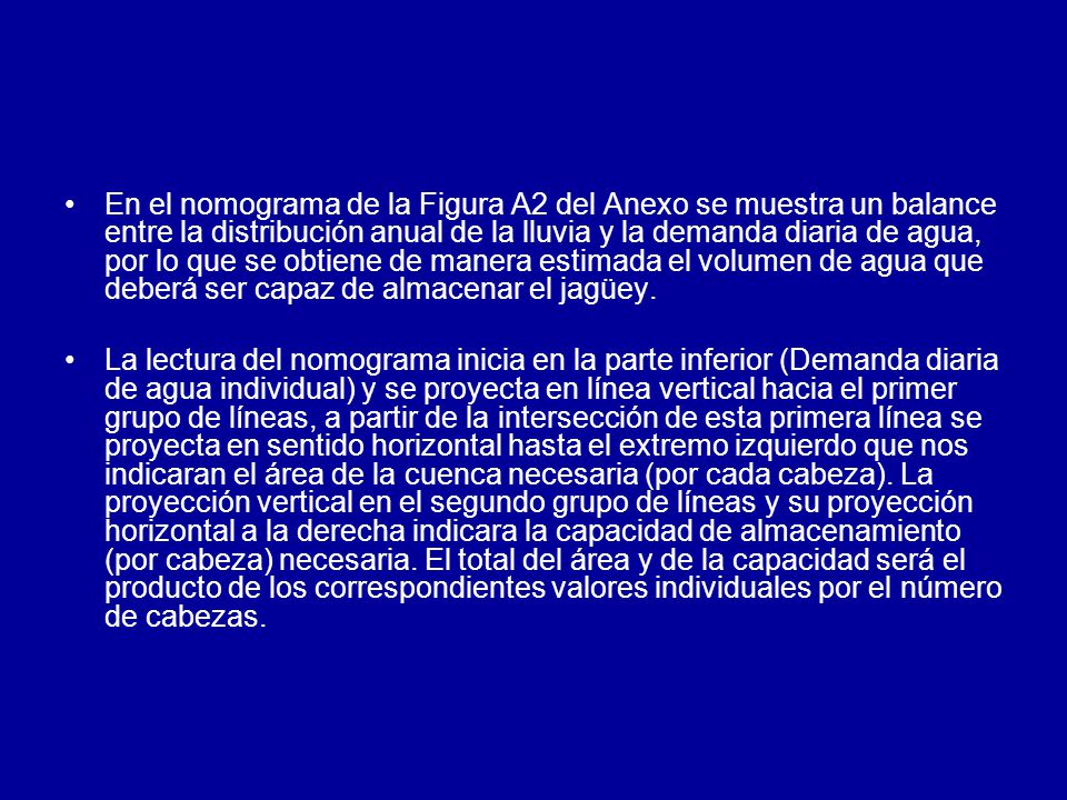 En el nomograma de la Figura A2 del Anexo se muestra un balance entre la distribución anual de la lluvia y la demanda diaria de agua, por lo que se obtiene de manera estimada el volumen de agua que deberá ser capaz de almacenar el jagüey.