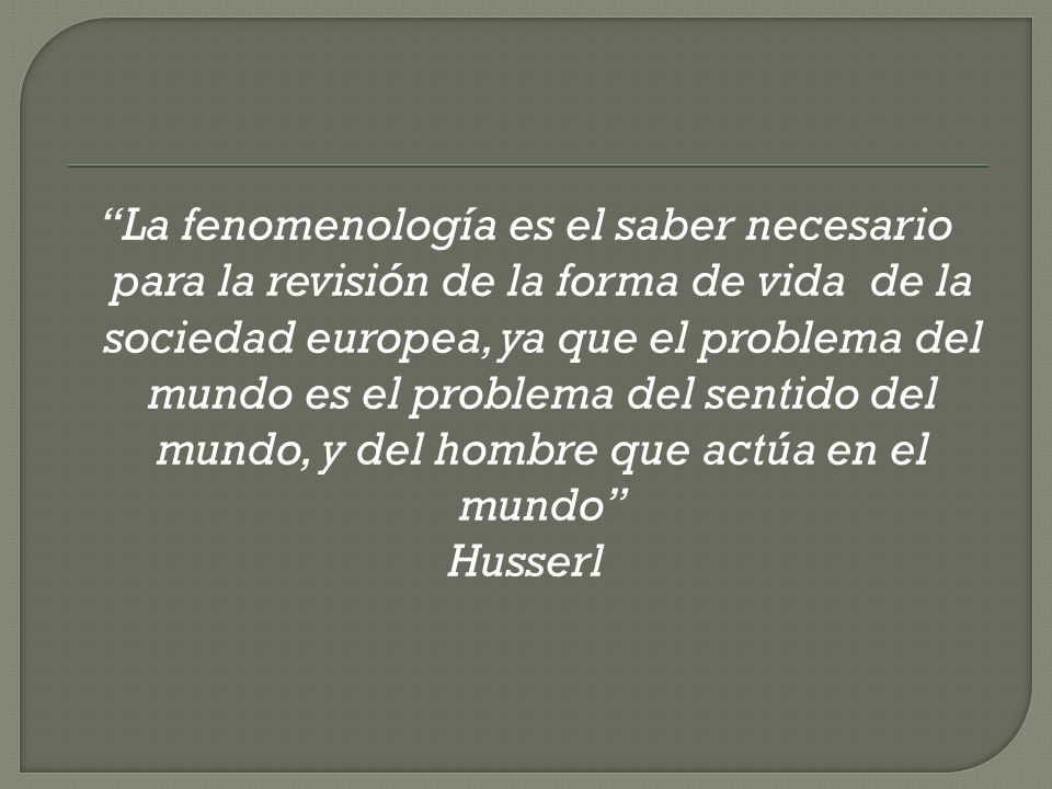 La fenomenología es el saber necesario para la revisión de la forma de vida de la sociedad europea, ya que el problema del mundo es el problema del sentido del mundo, y del hombre que actúa en el mundo Husserl