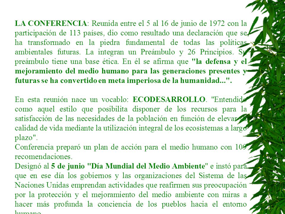 LA CONFERENCIA: Reunida entre el 5 al 16 de junio de 1972 con la participación de 113 países, dio como resultado una declaración que se ha transformado en la piedra fundamental de todas las políticas ambientales futuras. La integran un Preámbulo y 26 Principios. Su preámbulo tiene una base ética. En él se afirma que la defensa y el mejoramiento del medio humano para las generaciones presentes y futuras se ha convertido en meta imperiosa de la humanidad... .