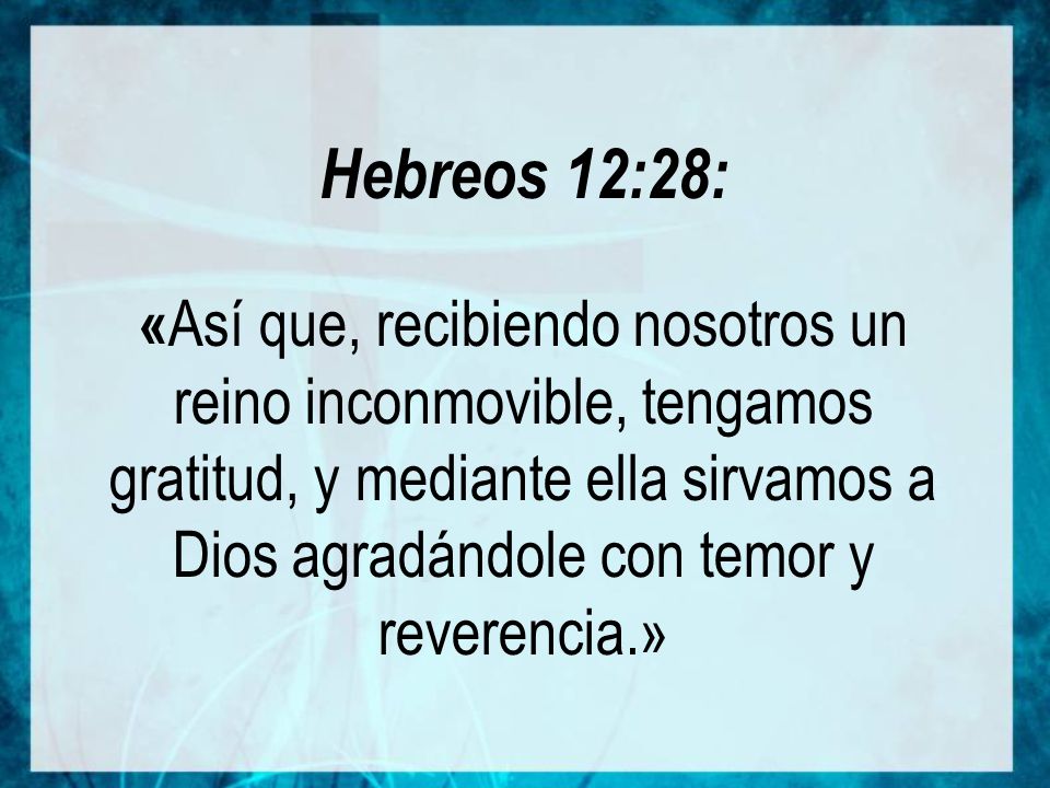 Hebreos 12:28: «Así que, recibiendo nosotros un reino inconmovible, tengamos gratitud, y mediante ella sirvamos a Dios agradándole con temor y reverencia.»