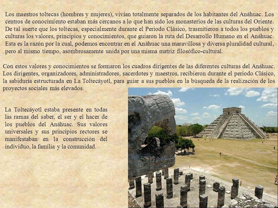 Los maestros toltecas (hombres y mujeres), vivían totalmente separados de los habitantes del Anáhuac. Los centros de conocimiento estaban más cercanos a lo que han sido los monasterios de las culturas del Oriente. De tal suerte que los toltecas, especialmente durante el Periodo Clásico, trasmitieron a todos los pueblos y culturas los valores, principios y conocimientos, que guiaron la ruta del Desarrollo Humano en el Anáhuac. Esta es la razón por la cual, podemos encontrar en el Anáhuac una maravillosa y diversa pluralidad cultural, pero al mismo tiempo, asombrosamente unida por una misma matriz filosófico-cultural.