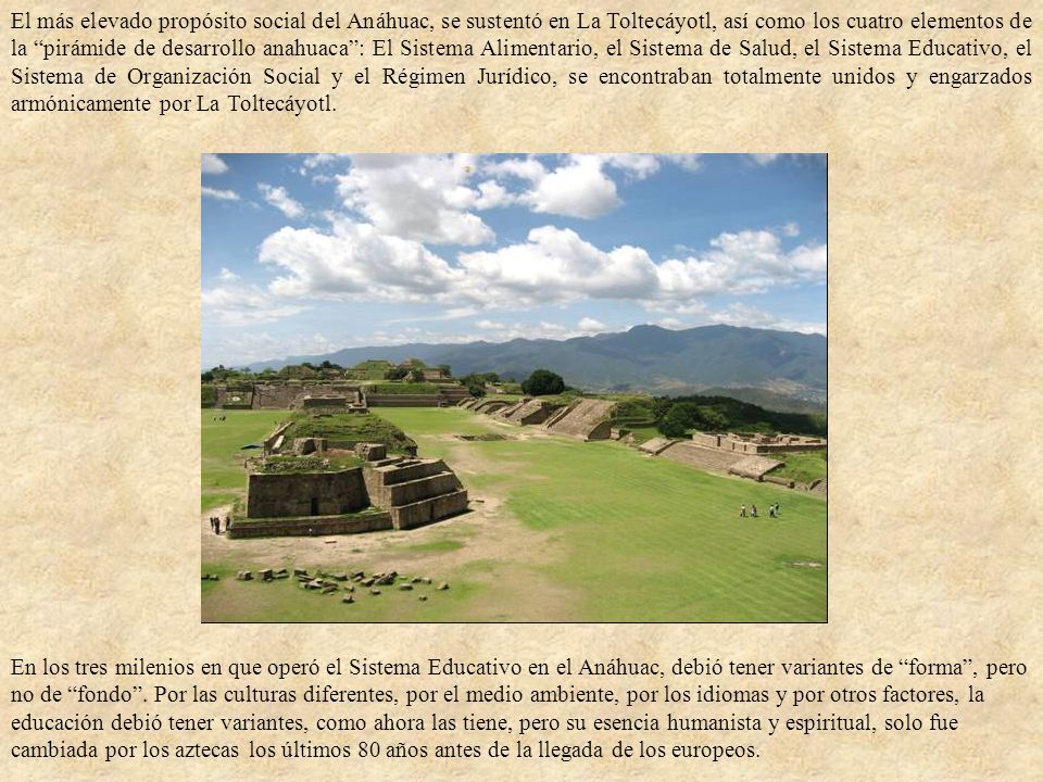 El más elevado propósito social del Anáhuac, se sustentó en La Toltecáyotl, así como los cuatro elementos de la pirámide de desarrollo anahuaca : El Sistema Alimentario, el Sistema de Salud, el Sistema Educativo, el Sistema de Organización Social y el Régimen Jurídico, se encontraban totalmente unidos y engarzados armónicamente por La Toltecáyotl.