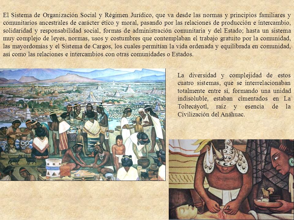 El Sistema de Organización Social y Régimen Jurídico, que va desde las normas y principios familiares y comunitarios ancestrales de carácter ético y moral, pasando por las relaciones de producción e intercambio, solidaridad y responsabilidad social, formas de administración comunitaria y del Estado; hasta un sistema muy complejo de leyes, normas, usos y costumbres que contemplaban el trabajo gratuito por la comunidad, las mayordomías y el Sistema de Cargos, los cuales permitían la vida ordenada y equilibrada en comunidad, así como las relaciones e intercambios con otras comunidades o Estados.
