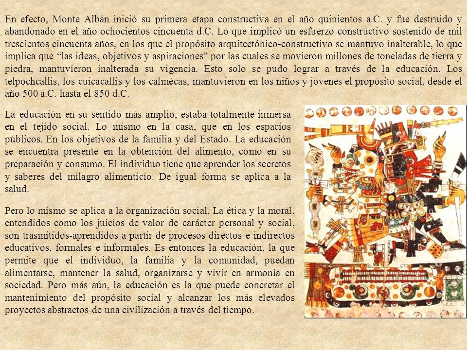 En efecto, Monte Albán inició su primera etapa constructiva en el año quinientos a.C. y fue destruido y abandonado en el año ochocientos cincuenta d.C. Lo que implicó un esfuerzo constructivo sostenido de mil trescientos cincuenta años, en los que el propósito arquitectónico-constructivo se mantuvo inalterable, lo que implica que las ideas, objetivos y aspiraciones por las cuales se movieron millones de toneladas de tierra y piedra, mantuvieron inalterada su vigencia. Esto solo se pudo lograr a través de la educación. Los telpochcallis, los cuicacallis y los calmécas, mantuvieron en los niños y jóvenes el propósito social, desde el año 500 a.C. hasta el 850 d.C.