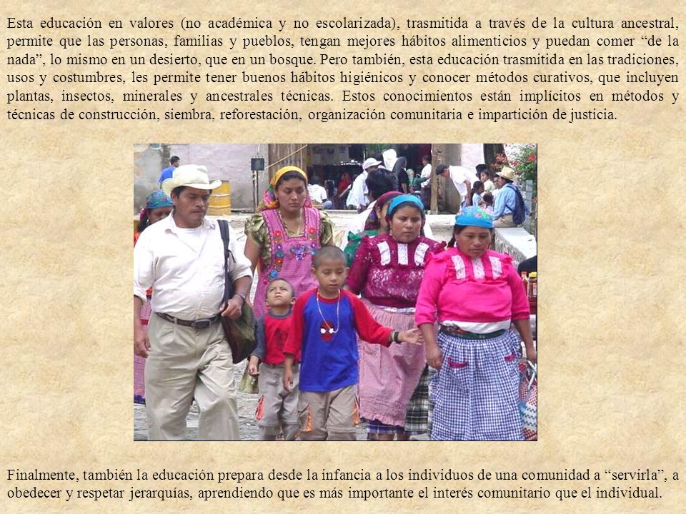 Esta educación en valores (no académica y no escolarizada), trasmitida a través de la cultura ancestral, permite que las personas, familias y pueblos, tengan mejores hábitos alimenticios y puedan comer de la nada , lo mismo en un desierto, que en un bosque. Pero también, esta educación trasmitida en las tradiciones, usos y costumbres, les permite tener buenos hábitos higiénicos y conocer métodos curativos, que incluyen plantas, insectos, minerales y ancestrales técnicas. Estos conocimientos están implícitos en métodos y técnicas de construcción, siembra, reforestación, organización comunitaria e impartición de justicia.