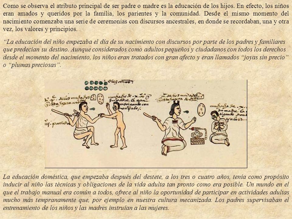 Como se observa el atributo principal de ser padre o madre es la educación de los hijos. En efecto, los niños eran amados y queridos por la familia, los parientes y la comunidad. Desde el mismo momento del nacimiento comenzaba una serie de ceremonias con discursos ancestrales, en donde se recordaban, una y otra vez, los valores y principios.