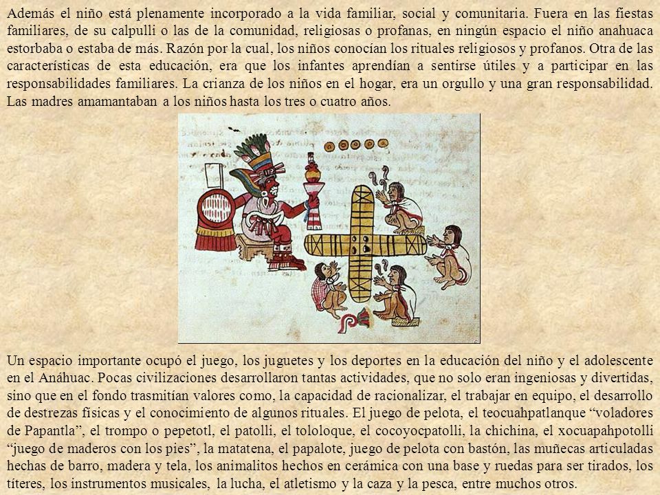 Además el niño está plenamente incorporado a la vida familiar, social y comunitaria. Fuera en las fiestas familiares, de su calpulli o las de la comunidad, religiosas o profanas, en ningún espacio el niño anahuaca estorbaba o estaba de más. Razón por la cual, los niños conocían los rituales religiosos y profanos. Otra de las características de esta educación, era que los infantes aprendían a sentirse útiles y a participar en las responsabilidades familiares. La crianza de los niños en el hogar, era un orgullo y una gran responsabilidad. Las madres amamantaban a los niños hasta los tres o cuatro años.