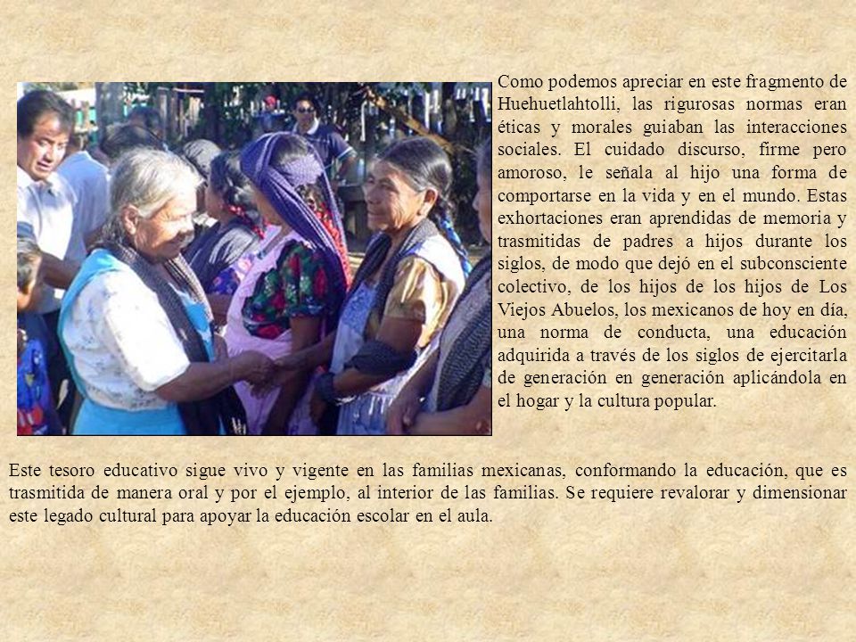 Como podemos apreciar en este fragmento de Huehuetlahtolli, las rigurosas normas eran éticas y morales guiaban las interacciones sociales. El cuidado discurso, firme pero amoroso, le señala al hijo una forma de comportarse en la vida y en el mundo. Estas exhortaciones eran aprendidas de memoria y trasmitidas de padres a hijos durante los siglos, de modo que dejó en el subconsciente colectivo, de los hijos de los hijos de Los Viejos Abuelos, los mexicanos de hoy en día, una norma de conducta, una educación adquirida a través de los siglos de ejercitarla de generación en generación aplicándola en el hogar y la cultura popular.