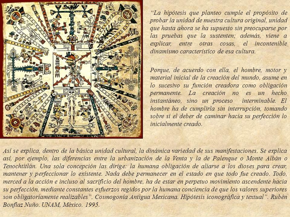 La hipótesis que planteo cumple el propósito de probar la unidad de nuestra cultura original, unidad que hasta ahora se ha supuesto sin preocuparse por las pruebas que la sustenten; además, viene a explicar, entre otras cosas, el incontenible dinamismo característico de esa cultura.