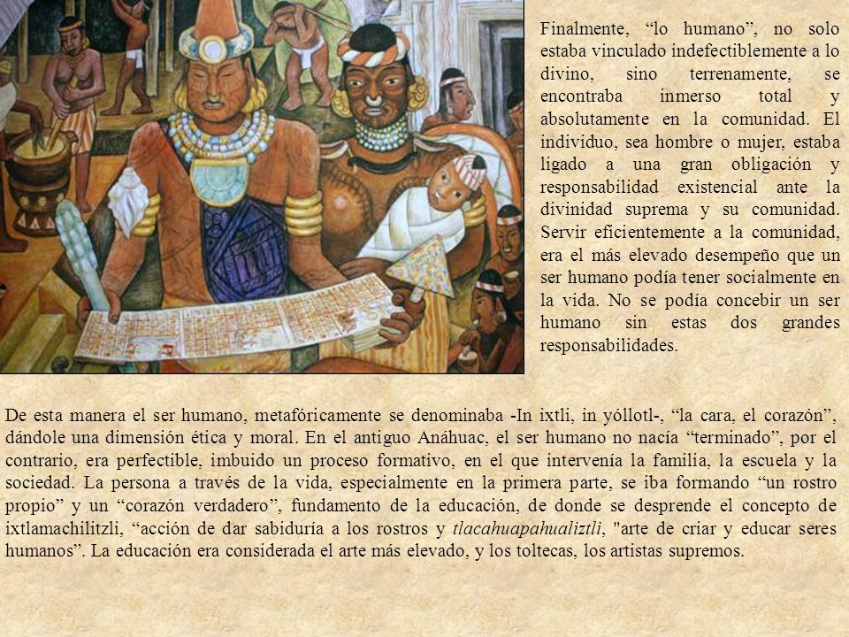 Finalmente, lo humano , no solo estaba vinculado indefectiblemente a lo divino, sino terrenamente, se encontraba inmerso total y absolutamente en la comunidad. El individuo, sea hombre o mujer, estaba ligado a una gran obligación y responsabilidad existencial ante la divinidad suprema y su comunidad. Servir eficientemente a la comunidad, era el más elevado desempeño que un ser humano podía tener socialmente en la vida. No se podía concebir un ser humano sin estas dos grandes responsabilidades.