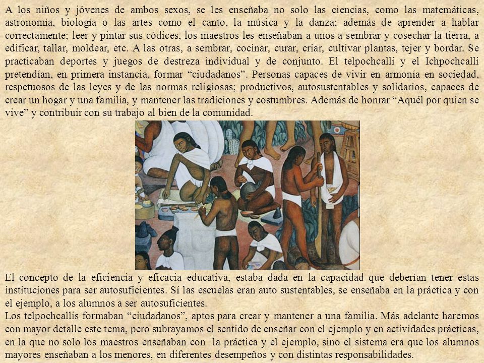 A los niños y jóvenes de ambos sexos, se les enseñaba no solo las ciencias, como las matemáticas, astronomía, biología o las artes como el canto, la música y la danza; además de aprender a hablar correctamente; leer y pintar sus códices, los maestros les enseñaban a unos a sembrar y cosechar la tierra, a edificar, tallar, moldear, etc. A las otras, a sembrar, cocinar, curar, criar, cultivar plantas, tejer y bordar. Se practicaban deportes y juegos de destreza individual y de conjunto. El telpochcalli y el Ichpochcalli pretendían, en primera instancia, formar ciudadanos . Personas capaces de vivir en armonía en sociedad, respetuosos de las leyes y de las normas religiosas; productivos, autosustentables y solidarios, capaces de crear un hogar y una familia, y mantener las tradiciones y costumbres. Además de honrar Aquél por quien se vive y contribuir con su trabajo al bien de la comunidad.