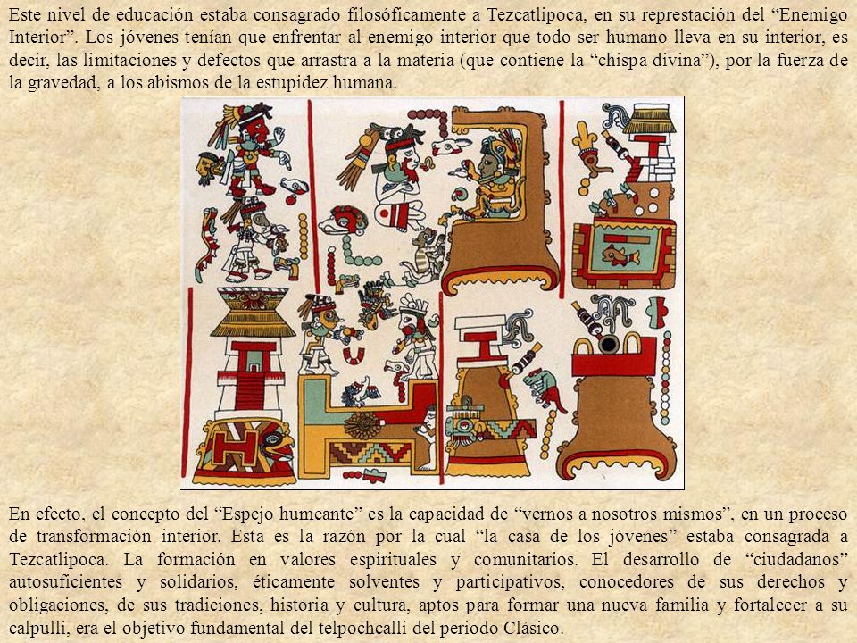 Este nivel de educación estaba consagrado filosóficamente a Tezcatlipoca, en su represtación del Enemigo Interior . Los jóvenes tenían que enfrentar al enemigo interior que todo ser humano lleva en su interior, es decir, las limitaciones y defectos que arrastra a la materia (que contiene la chispa divina ), por la fuerza de la gravedad, a los abismos de la estupidez humana.