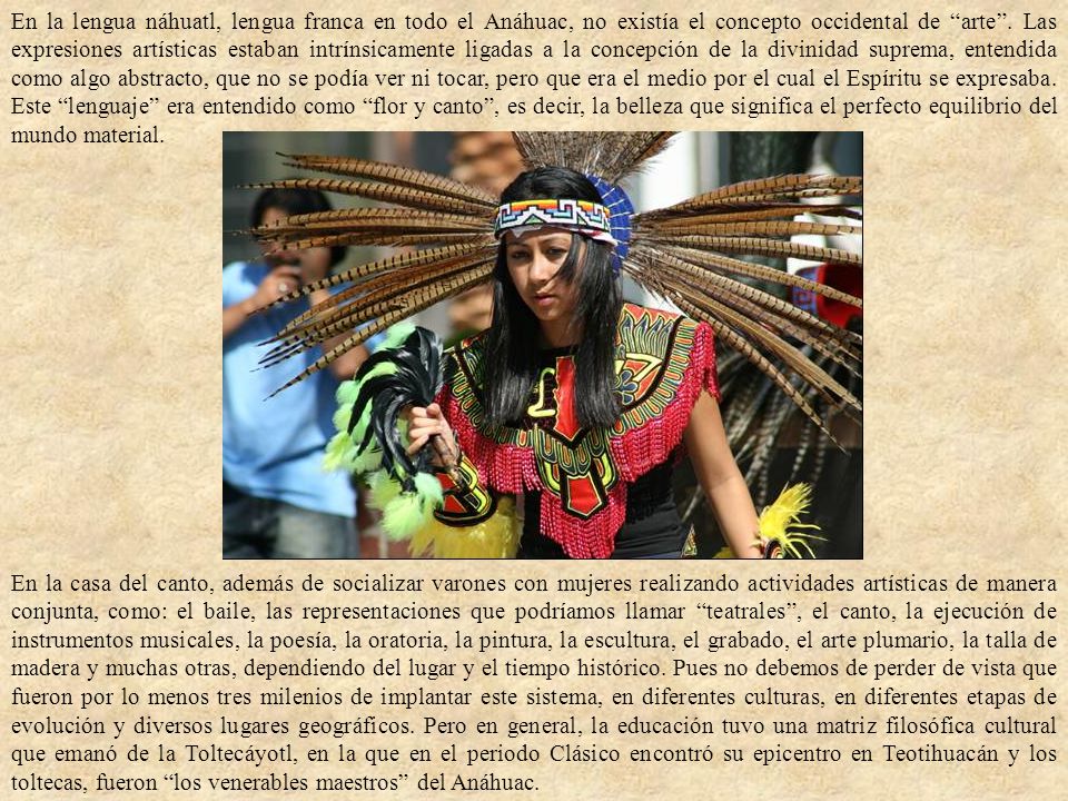 En la lengua náhuatl, lengua franca en todo el Anáhuac, no existía el concepto occidental de arte . Las expresiones artísticas estaban intrínsicamente ligadas a la concepción de la divinidad suprema, entendida como algo abstracto, que no se podía ver ni tocar, pero que era el medio por el cual el Espíritu se expresaba. Este lenguaje era entendido como flor y canto , es decir, la belleza que significa el perfecto equilibrio del mundo material.