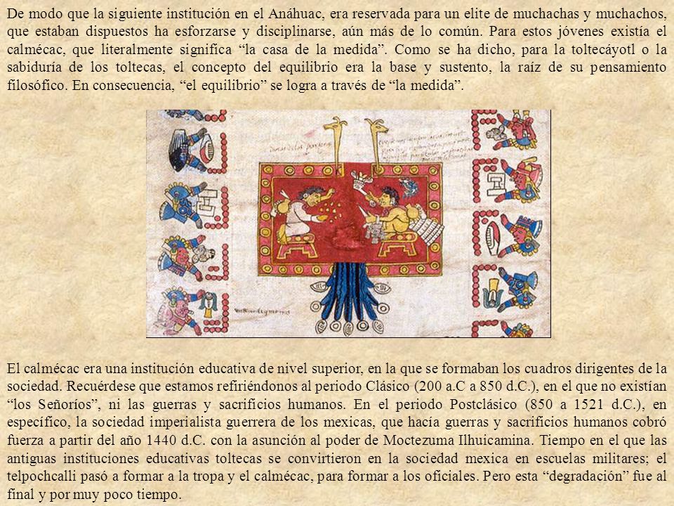 De modo que la siguiente institución en el Anáhuac, era reservada para un elite de muchachas y muchachos, que estaban dispuestos ha esforzarse y disciplinarse, aún más de lo común. Para estos jóvenes existía el calmécac, que literalmente significa la casa de la medida . Como se ha dicho, para la toltecáyotl o la sabiduría de los toltecas, el concepto del equilibrio era la base y sustento, la raíz de su pensamiento filosófico. En consecuencia, el equilibrio se logra a través de la medida .