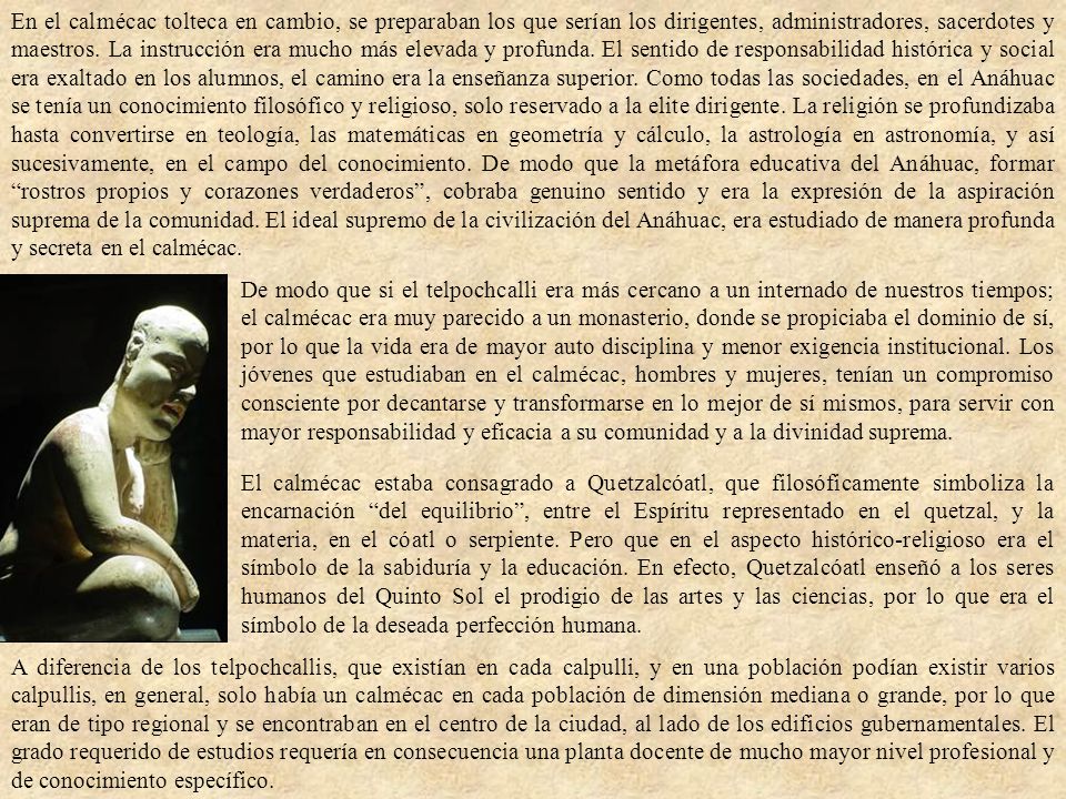 En el calmécac tolteca en cambio, se preparaban los que serían los dirigentes, administradores, sacerdotes y maestros. La instrucción era mucho más elevada y profunda. El sentido de responsabilidad histórica y social era exaltado en los alumnos, el camino era la enseñanza superior. Como todas las sociedades, en el Anáhuac se tenía un conocimiento filosófico y religioso, solo reservado a la elite dirigente. La religión se profundizaba hasta convertirse en teología, las matemáticas en geometría y cálculo, la astrología en astronomía, y así sucesivamente, en el campo del conocimiento. De modo que la metáfora educativa del Anáhuac, formar rostros propios y corazones verdaderos , cobraba genuino sentido y era la expresión de la aspiración suprema de la comunidad. El ideal supremo de la civilización del Anáhuac, era estudiado de manera profunda y secreta en el calmécac.