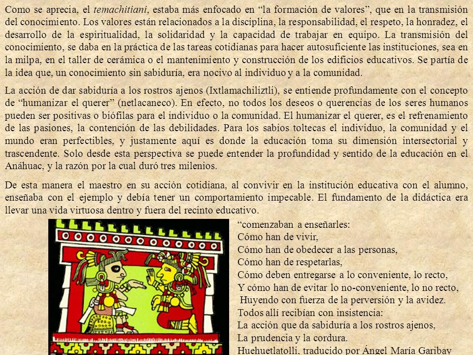 Como se aprecia, el temachitiani, estaba más enfocado en la formación de valores , que en la transmisión del conocimiento. Los valores están relacionados a la disciplina, la responsabilidad, el respeto, la honradez, el desarrollo de la espiritualidad, la solidaridad y la capacidad de trabajar en equipo. La transmisión del conocimiento, se daba en la práctica de las tareas cotidianas para hacer autosuficiente las instituciones, sea en la milpa, en el taller de cerámica o el mantenimiento y construcción de los edificios educativos. Se partía de la idea que, un conocimiento sin sabiduría, era nocivo al individuo y a la comunidad.