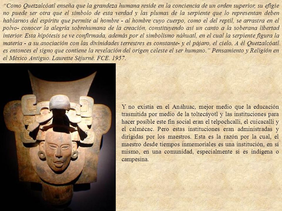 Como Quetzalcóatl enseña que la grandeza humana reside en la conciencia de un orden superior, su efigie no puede ser otra que el símbolo de esta verdad y las plumas de la serpiente que lo representan deben hablarnos del espíritu que permite al hombre - al hombre cuyo cuerpo, como el del reptil, se arrastra en el polvo- conocer la alegría sobrehumana de la creación, constituyendo así un canto a la soberana libertad interior. Esta hipótesis se ve confirmada, además por el simbolismo náhuatl, en el cual la serpiente figura la materia - a su asociación con las divinidades terrestres es constante- y el pájaro, el cielo. A él Quetzalcóatl es entonces el signo que contiene la revelación del origen celeste el ser humano. Pensamiento y Religión en el México Antiguo. Laurette Séjurné. FCE