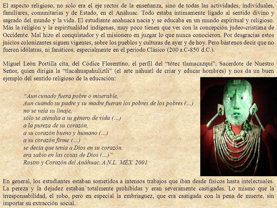 El aspecto religioso, no solo era el eje rector de la enseñanza, sino de todas las actividades, individuales, familiares, comunitarias y de Estado, en el Anáhuac. Todo estaba íntimamente ligado al sentido divino y sagrado del mundo y la vida. El estudiante anahuaca nacía y se educaba en un mundo espiritual y religioso. Más la religión y la espiritualidad indígenas, muy poco tienen que ver con la concepción judeo-cristiana de Occidente. Mal hizo el conquistador y el misionero en juzgar lo que nunca conocieron. Por desgracias estos juicios colonizantes siguen vigentes, sobre los pueblos y culturas de ayer y de hoy. Pero bástenos decir que no fueron idólatras, ni fanáticos, especialmente en el periodo Clásico (200 a.C-850 d.C.).