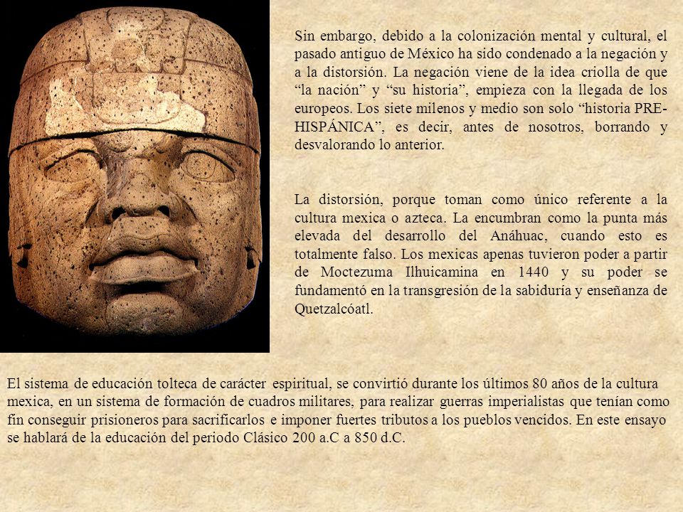 Sin embargo, debido a la colonización mental y cultural, el pasado antiguo de México ha sido condenado a la negación y a la distorsión. La negación viene de la idea criolla de que la nación y su historia , empieza con la llegada de los europeos. Los siete milenos y medio son solo historia PRE-HISPÁNICA , es decir, antes de nosotros, borrando y desvalorando lo anterior.