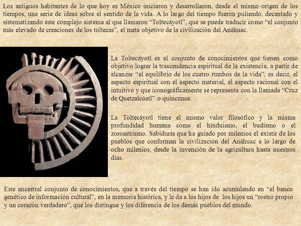 Los antiguos habitantes de lo que hoy es México iniciaron y desarrollaron, desde el mismo origen de los tiempos, una serie de ideas sobre el sentido de la vida. A lo largo del tiempo fueron puliendo, decantado y sistematizando este complejo sistema al que llamaron Toltecáyotl , que se puede traducir como el conjunto más elevado de creaciones de los toltecas , el meta objetivo de la civilización del Anáhuac.
