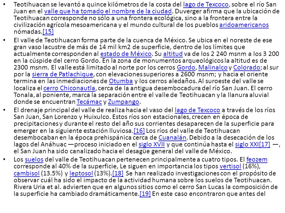Teotihuacan se levantó a quince kilómetros de la costa del lago de Texcoco, sobre el río San Juan en el valle que ha tomado el nombre de la ciudad. Duverger afirma que la ubicación de Teotihuacan corresponde no sólo a una frontera ecológica, sino a la frontera entre la civilización agrícola mesoamericana y el mundo cultural de los pueblos aridoamericanos nómadas.[15]