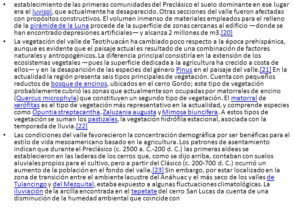 establecimiento de las primeras comunidades del Preclásico el suelo dominante en ese lugar era el luvisol, que actualmente ha desaparecido. Otras secciones del valle fueron afectadas con propósitos constructivos. El volumen inmenso de materiales empleados para el relleno de la pirámide de la Luna procede de la superficie de zonas cercanas al edificio —donde se han encontrado depresiones artificiales— y alcanza 2 millones de m3.[20]