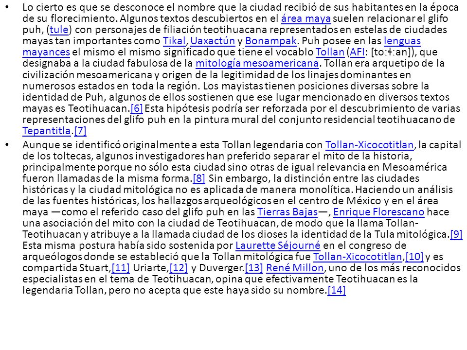 Lo cierto es que se desconoce el nombre que la ciudad recibió de sus habitantes en la época de su florecimiento. Algunos textos descubiertos en el área maya suelen relacionar el glifo puh, (tule) con personajes de filiación teotihuacana representados en estelas de ciudades mayas tan importantes como Tikal, Uaxactún y Bonampak. Puh posee en las lenguas mayances el mismo el mismo significado que tiene el vocablo Tollan (AFI: [toːɬːan]), que designaba a la ciudad fabulosa de la mitología mesoamericana. Tollan era arquetipo de la civilización mesoamericana y origen de la legitimidad de los linajes dominantes en numerosos estados en toda la región. Los mayistas tienen posiciones diversas sobre la identidad de Puh, algunos de ellos sostienen que ese lugar mencionado en diversos textos mayas es Teotihuacan.[6] Esta hipótesis podría ser reforzada por el descubrimiento de varias representaciones del glifo puh en la pintura mural del conjunto residencial teotihuacano de Tepantitla.[7]