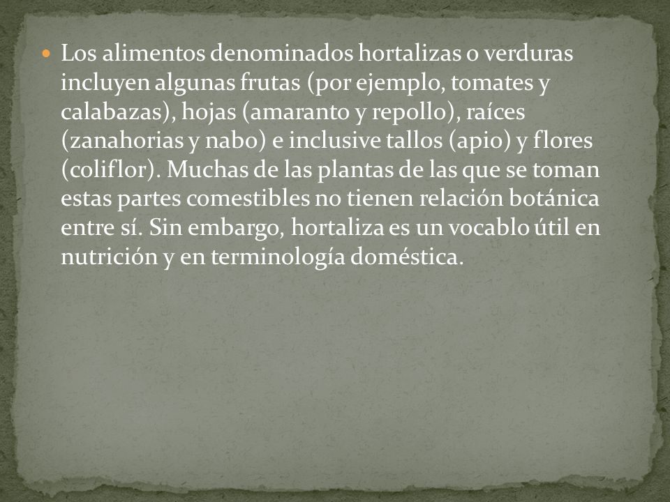 Los alimentos denominados hortalizas o verduras incluyen algunas frutas (por ejemplo, tomates y calabazas), hojas (amaranto y repollo), raíces (zanahorias y nabo) e inclusive tallos (apio) y flores (coliflor).