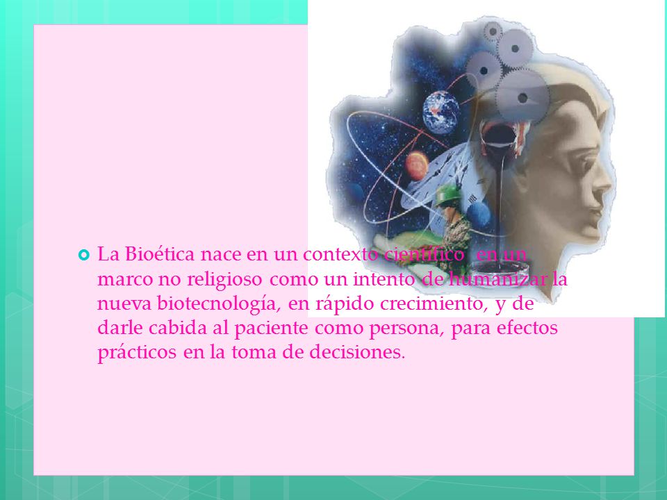 La Bioética nace en un contexto científico en un marco no religioso como un intento de humanizar la nueva biotecnología, en rápido crecimiento, y de darle cabida al paciente como persona, para efectos prácticos en la toma de decisiones.