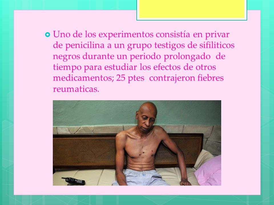 Uno de los experimentos consistía en privar de penicilina a un grupo testigos de sifiliticos negros durante un periodo prolongado de tiempo para estudiar los efectos de otros medicamentos; 25 ptes contrajeron fiebres reumaticas.