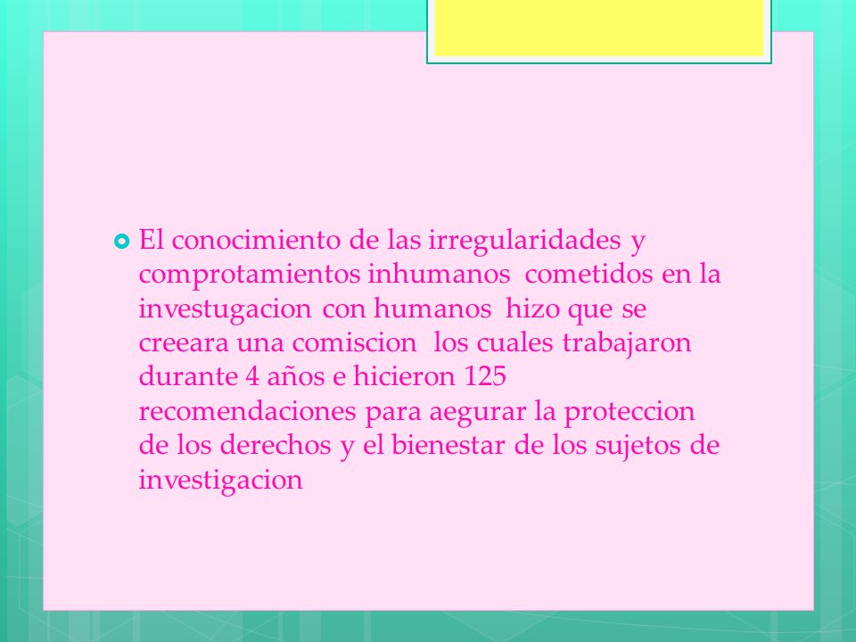 El conocimiento de las irregularidades y comprotamientos inhumanos cometidos en la investugacion con humanos hizo que se creeara una comiscion los cuales trabajaron durante 4 años e hicieron 125 recomendaciones para aegurar la proteccion de los derechos y el bienestar de los sujetos de investigacion