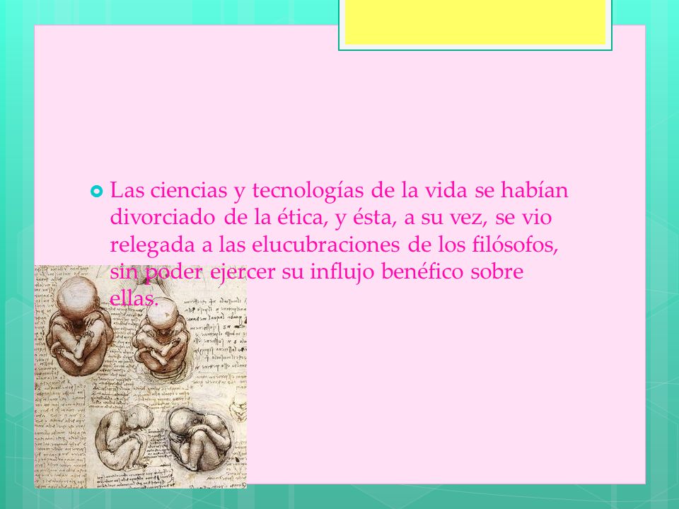 Las ciencias y tecnologías de la vida se habían divorciado de la ética, y ésta, a su vez, se vio relegada a las elucubraciones de los filósofos, sin poder ejercer su influjo benéfico sobre ellas.