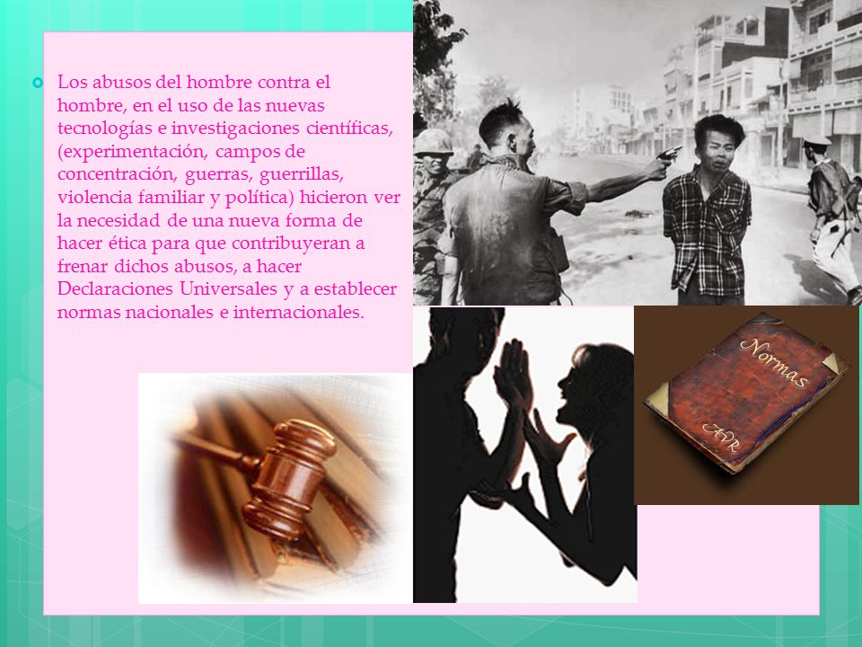 Los abusos del hombre contra el hombre, en el uso de las nuevas tecnologías e investigaciones científicas, (experimentación, campos de concentración, guerras, guerrillas, violencia familiar y política) hicieron ver la necesidad de una nueva forma de hacer ética para que contribuyeran a frenar dichos abusos, a hacer Declaraciones Universales y a establecer normas nacionales e internacionales.