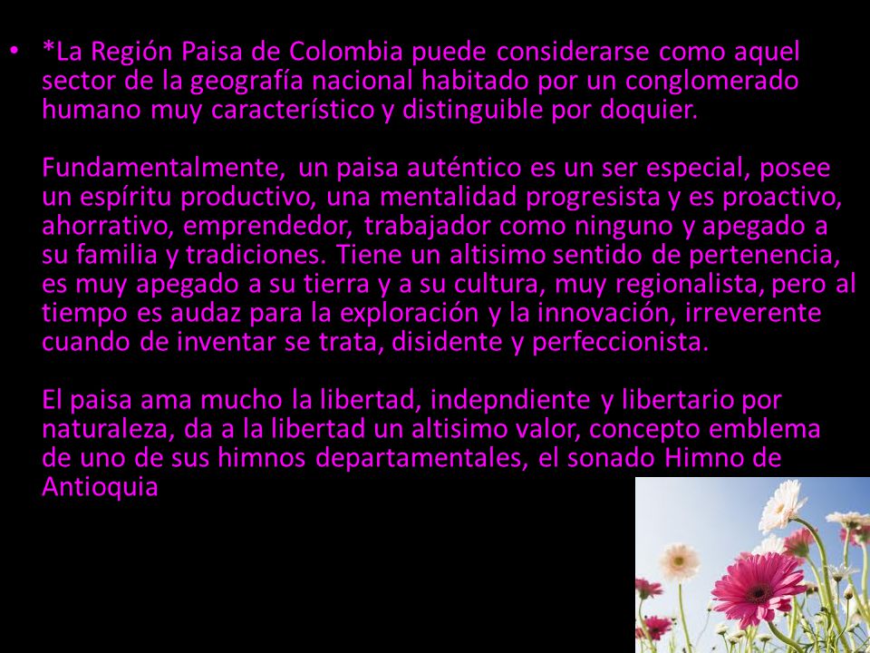 *La Región Paisa de Colombia puede considerarse como aquel sector de la geografía nacional habitado por un conglomerado humano muy característico y distinguible por doquier.