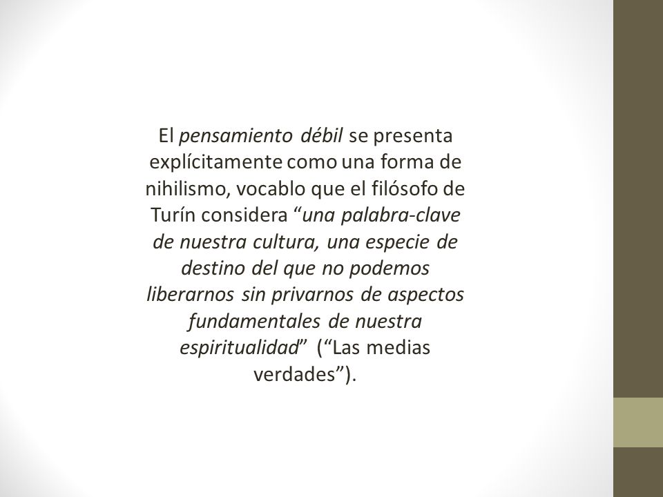 El pensamiento débil se presenta explícitamente como una forma de nihilismo, vocablo que el filósofo de Turín considera una palabra-clave de nuestra cultura, una especie de destino del que no podemos liberarnos sin privarnos de aspectos fundamentales de nuestra espiritualidad ( Las medias verdades ).