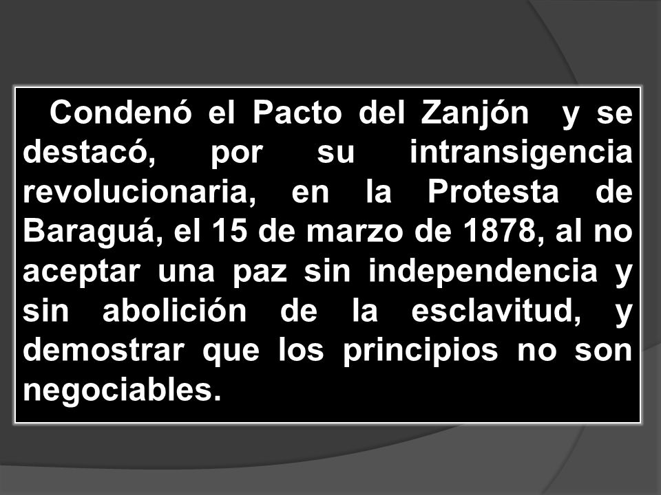 Condenó el Pacto del Zanjón y se destacó, por su intransigencia revolucionaria, en la Protesta de Baraguá, el 15 de marzo de 1878, al no aceptar una paz sin independencia y sin abolición de la esclavitud, y demostrar que los principios no son negociables.
