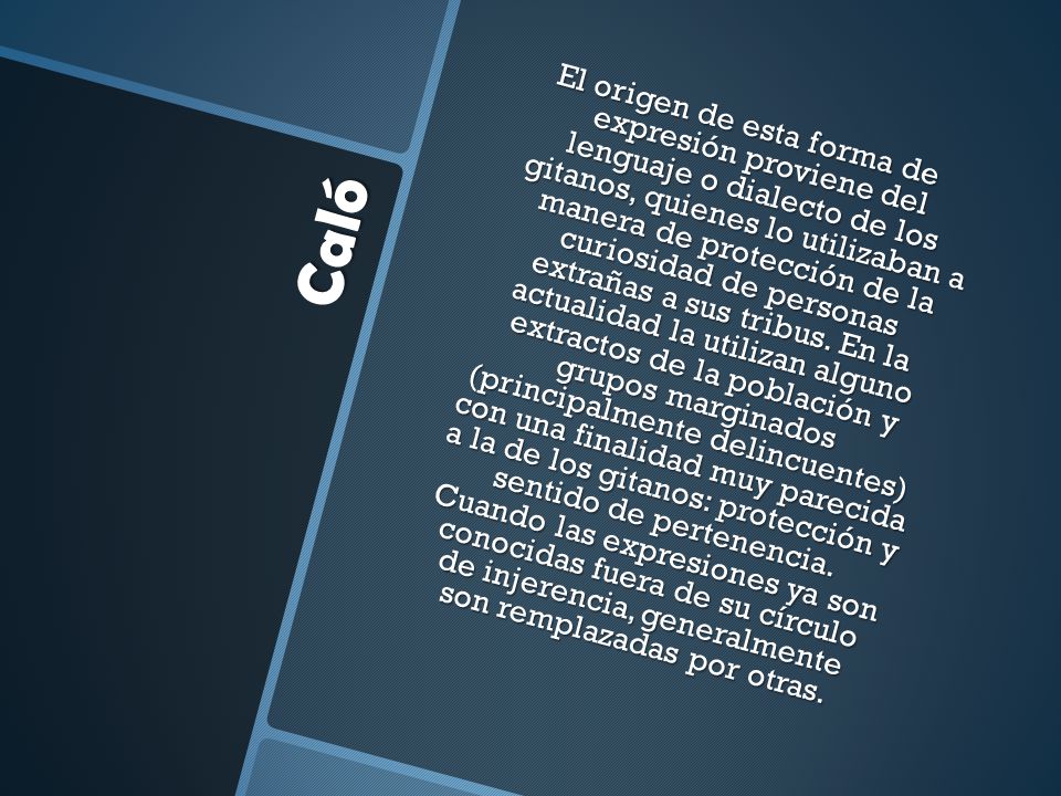 El origen de esta forma de expresión proviene del lenguaje o dialecto de los gitanos, quienes lo utilizaban a manera de protección de la curiosidad de personas extrañas a sus tribus. En la actualidad la utilizan alguno extractos de la población y grupos marginados (principalmente delincuentes) con una finalidad muy parecida a la de los gitanos: protección y sentido de pertenencia. Cuando las expresiones ya son conocidas fuera de su círculo de injerencia, generalmente son remplazadas por otras.