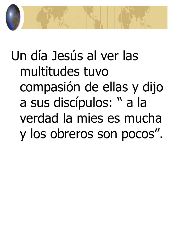 Un día Jesús al ver las multitudes tuvo compasión de ellas y dijo a sus discípulos: a la verdad la mies es mucha y los obreros son pocos .