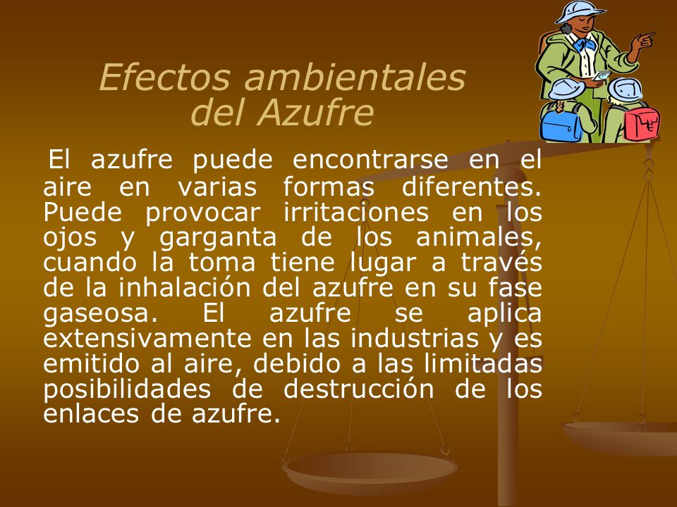 Efectos ambientales del Azufre El azufre puede encontrarse en el aire en varias formas diferentes. Puede provocar irritaciones en los ojos y garganta de los animales, cuando la toma tiene lugar a través de la inhalación del azufre en su fase gaseosa. El azufre se aplica extensivamente en las industrias y es emitido al aire, debido a las limitadas posibilidades de destrucción de los enlaces de azufre.