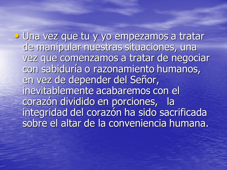 Una vez que tu y yo empezamos a tratar de manipular nuestras situaciones, una vez que comenzamos a tratar de negociar con sabiduría o razonamiento humanos, en vez de depender del Señor, inevitablemente acabaremos con el corazón dividido en porciones, la integridad del corazón ha sido sacrificada sobre el altar de la conveniencia humana.