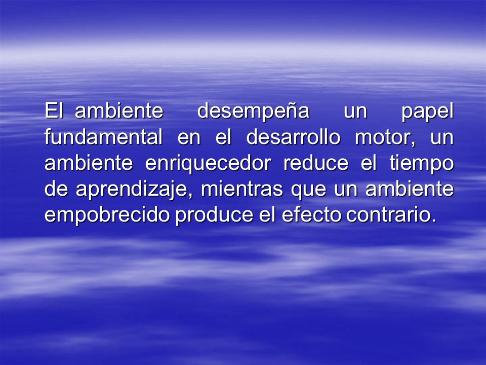 El ambiente desempeña un papel fundamental en el desarrollo motor, un ambiente enriquecedor reduce el tiempo de aprendizaje, mientras que un ambiente empobrecido produce el efecto contrario.
