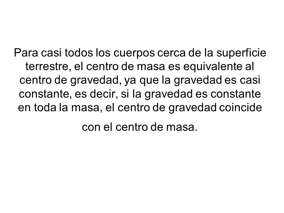 Para casi todos los cuerpos cerca de la superficie terrestre, el centro de masa es equivalente al centro de gravedad, ya que la gravedad es casi constante, es decir, si la gravedad es constante en toda la masa, el centro de gravedad coincide con el centro de masa.