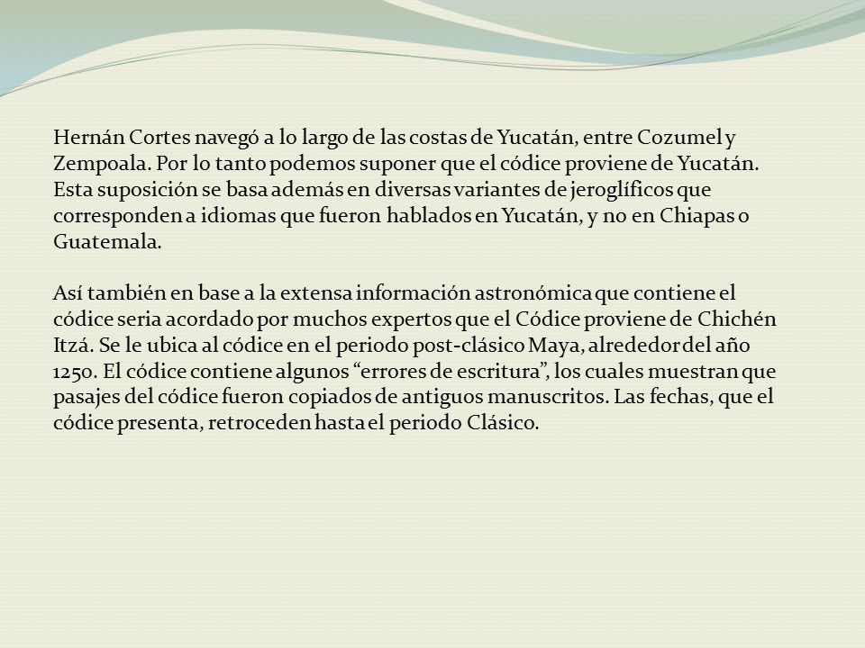 Hernán Cortes navegó a lo largo de las costas de Yucatán, entre Cozumel y Zempoala. Por lo tanto podemos suponer que el códice proviene de Yucatán. Esta suposición se basa además en diversas variantes de jeroglíficos que corresponden a idiomas que fueron hablados en Yucatán, y no en Chiapas o Guatemala.