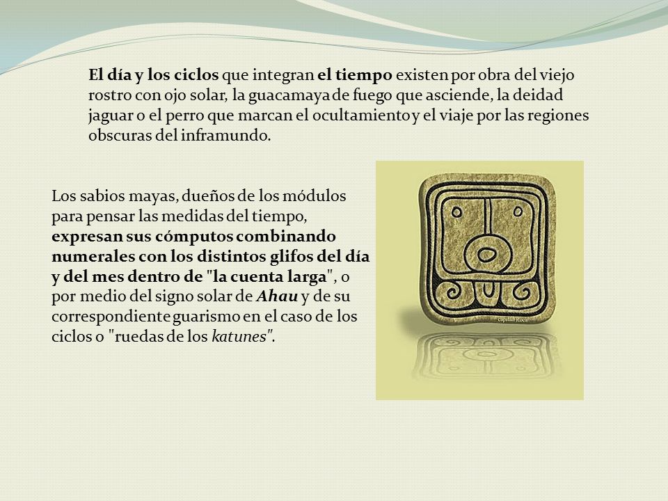 El día y los ciclos que integran el tiempo existen por obra del viejo rostro con ojo solar, la guacamaya de fuego que asciende, la deidad jaguar o el perro que marcan el ocultamiento y el viaje por las regiones obscuras del inframundo.