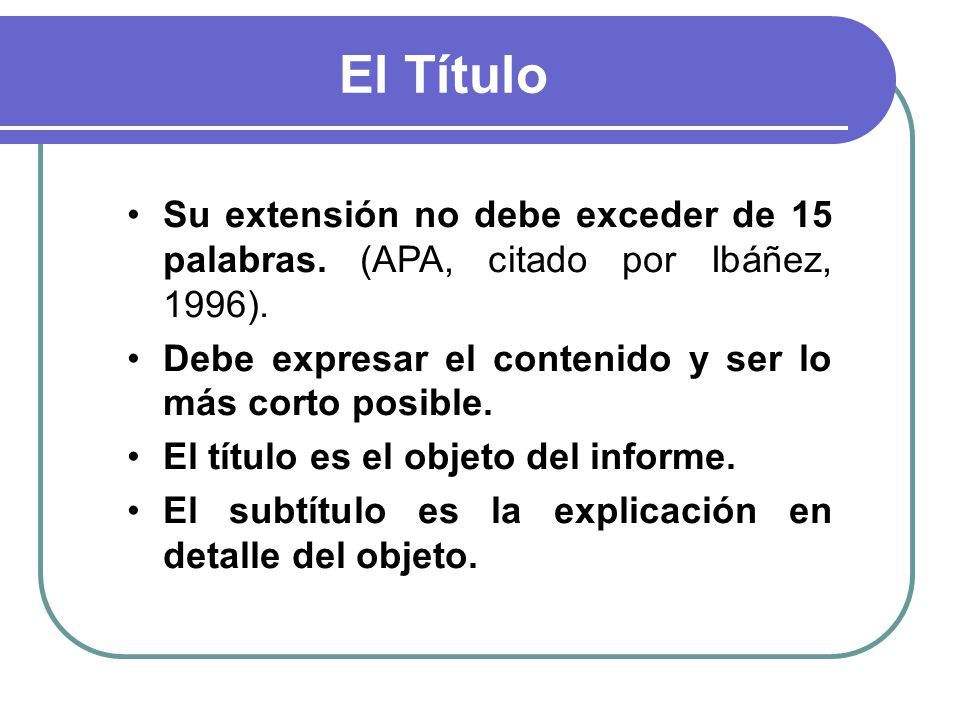 El Título Su extensión no debe exceder de 15 palabras. (APA, citado por Ibáñez, 1996). Debe expresar el contenido y ser lo más corto posible.