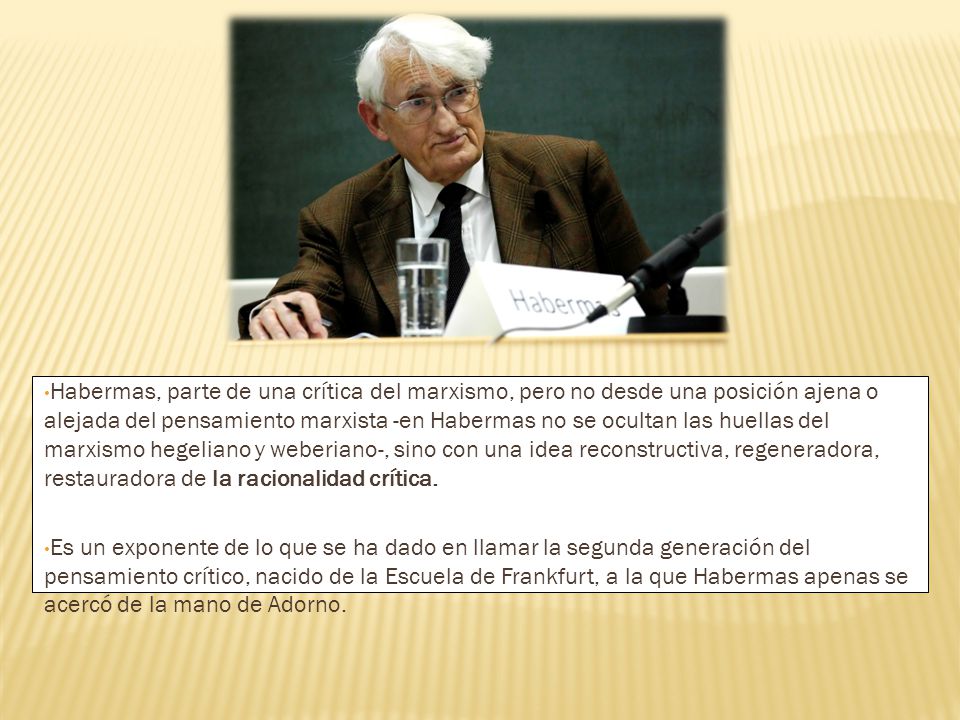 Habermas, parte de una crítica del marxismo, pero no desde una posición ajena o alejada del pensamiento marxista -en Habermas no se ocultan las huellas del marxismo hegeliano y weberiano-, sino con una idea reconstructiva, regeneradora, restauradora de la racionalidad crítica.