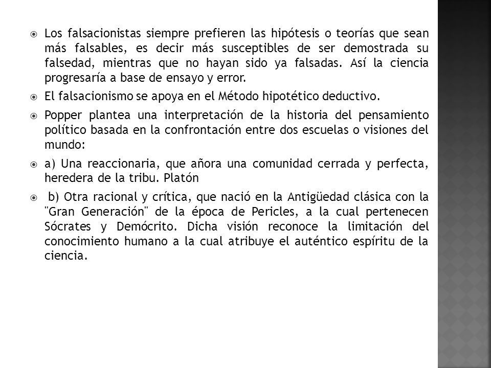 Los falsacionistas siempre prefieren las hipótesis o teorías que sean más falsables, es decir más susceptibles de ser demostrada su falsedad, mientras que no hayan sido ya falsadas. Así la ciencia progresaría a base de ensayo y error.