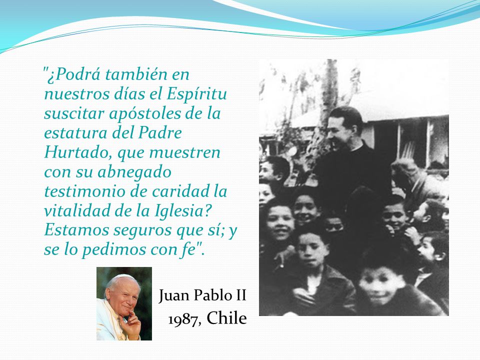 ¿Podrá también en nuestros días el Espíritu suscitar apóstoles de la estatura del Padre Hurtado, que muestren con su abnegado testimonio de caridad la vitalidad de la Iglesia Estamos seguros que sí; y se lo pedimos con fe .